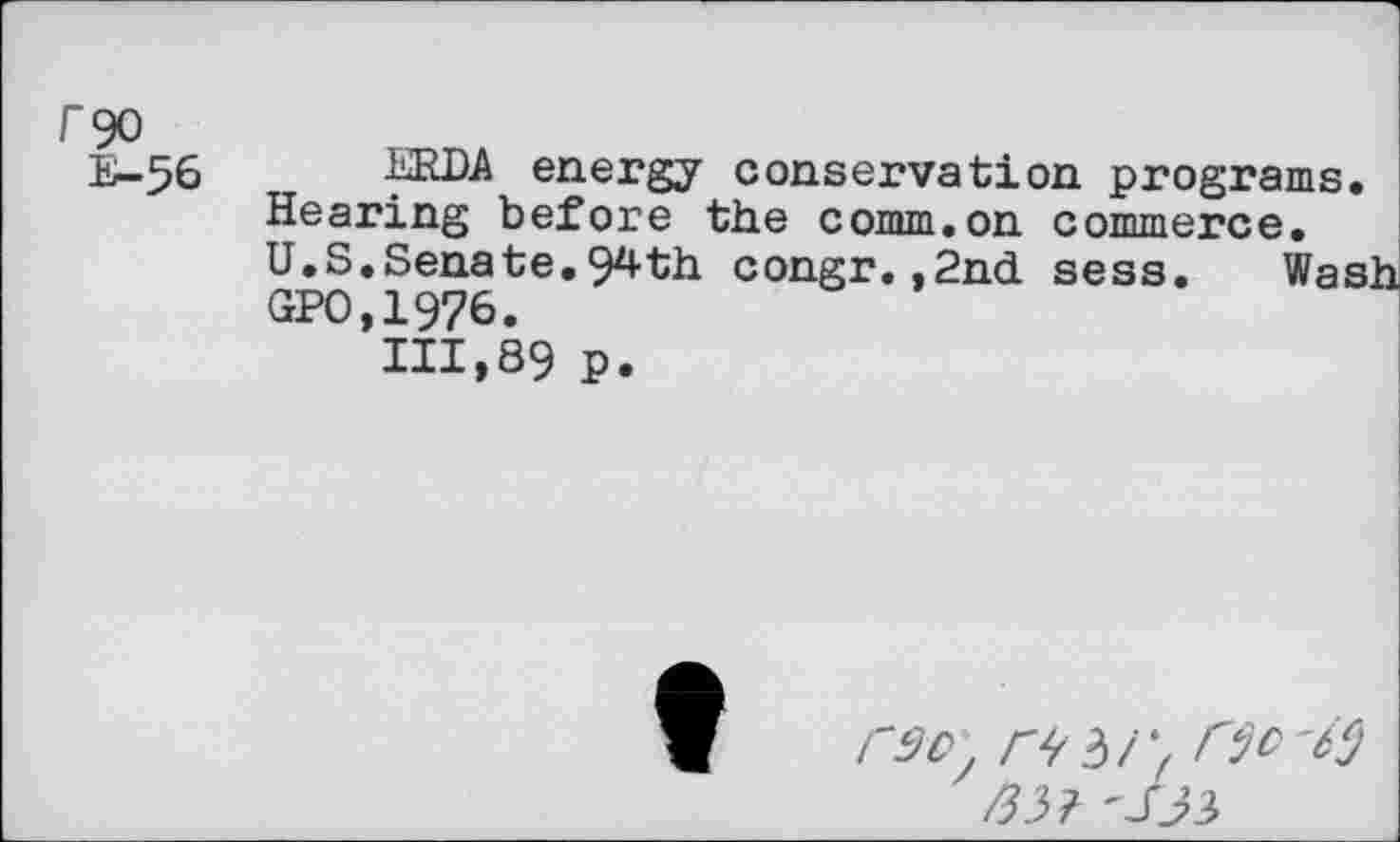 ﻿r<30
E-56 ERDA energy conservation programs. Hearing before the comm.on commerce, U.S.Senate.94th congr.,2nd sess. Wash GPO.1976.
111,89 P.
C9D	riO'if)
/35? 'S33